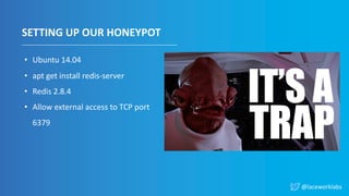 @laceworklabs
SETTING UP OUR HONEYPOT
• Ubuntu 14.04
• apt get install redis-server
• Redis 2.8.4
• Allow external access to TCP port
6379
 