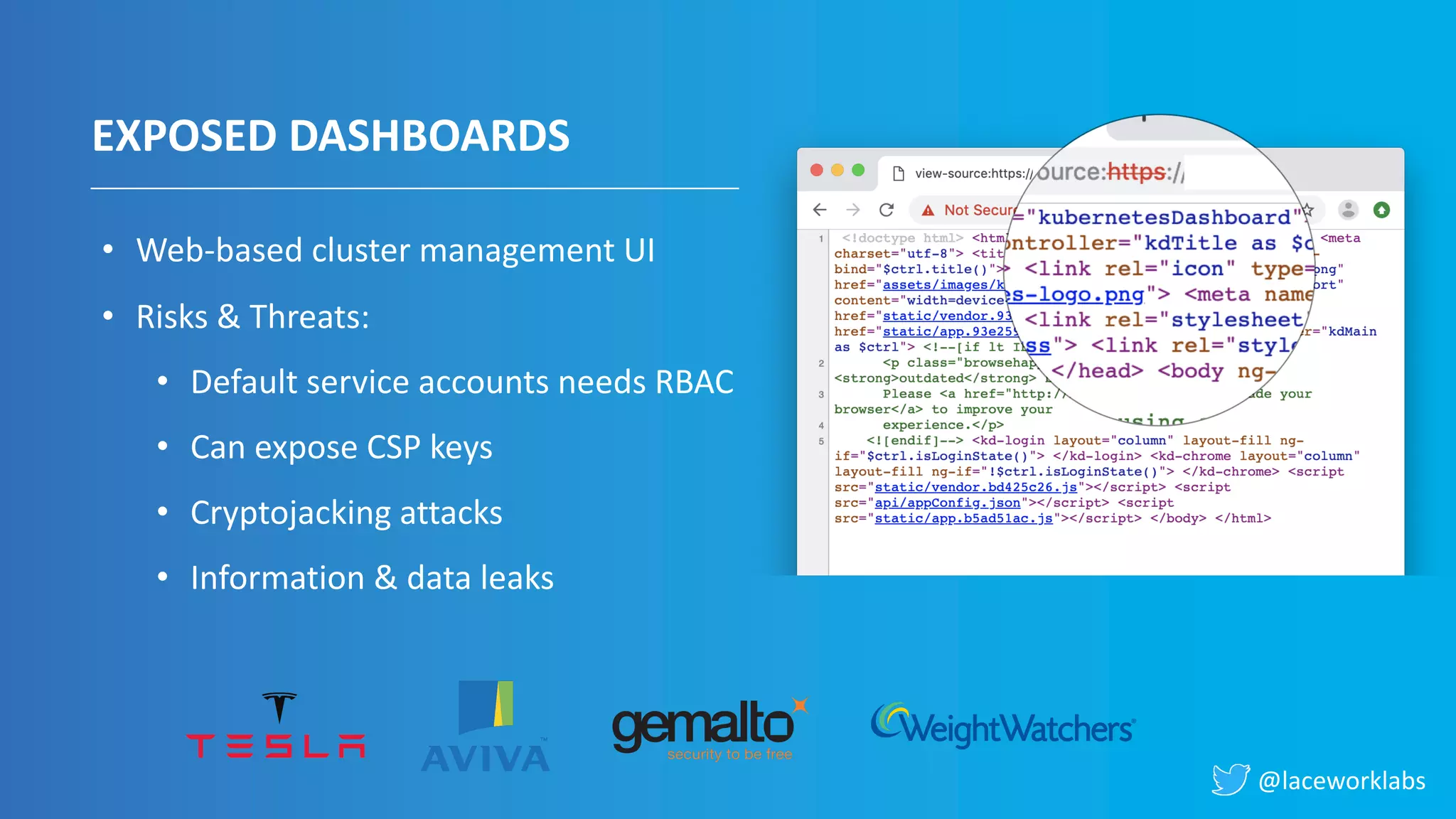@laceworklabs
EXPOSED DASHBOARDS
• Web-based cluster management UI
• Risks & Threats:
• Default service accounts needs RBAC
• Can expose CSP keys
• Cryptojacking attacks
• Information & data leaks
 