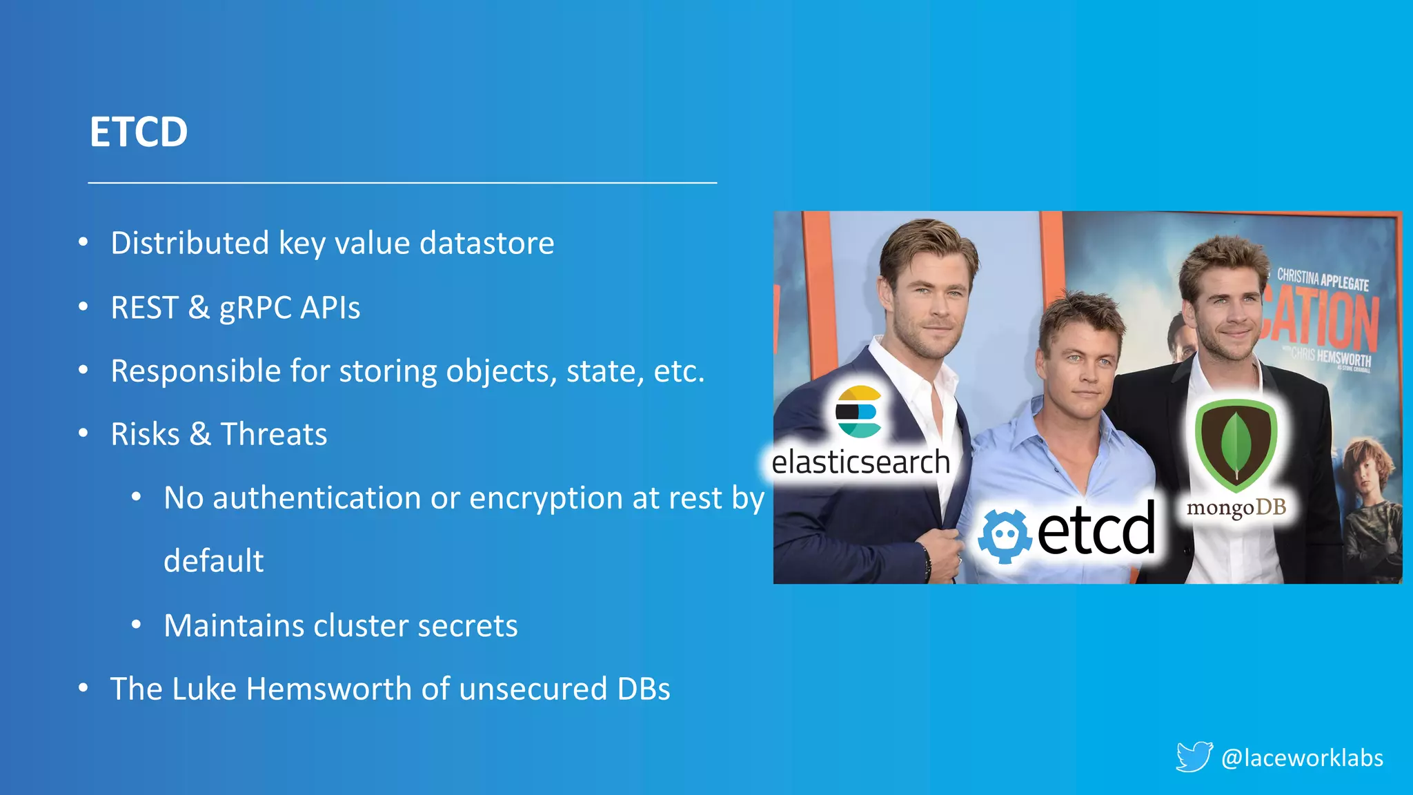 @laceworklabs
ETCD
• Distributed key value datastore
• REST & gRPC APIs
• Responsible for storing objects, state, etc.
• Risks & Threats
• No authentication or encryption at rest by
default
• Maintains cluster secrets
• The Luke Hemsworth of unsecured DBs
 
