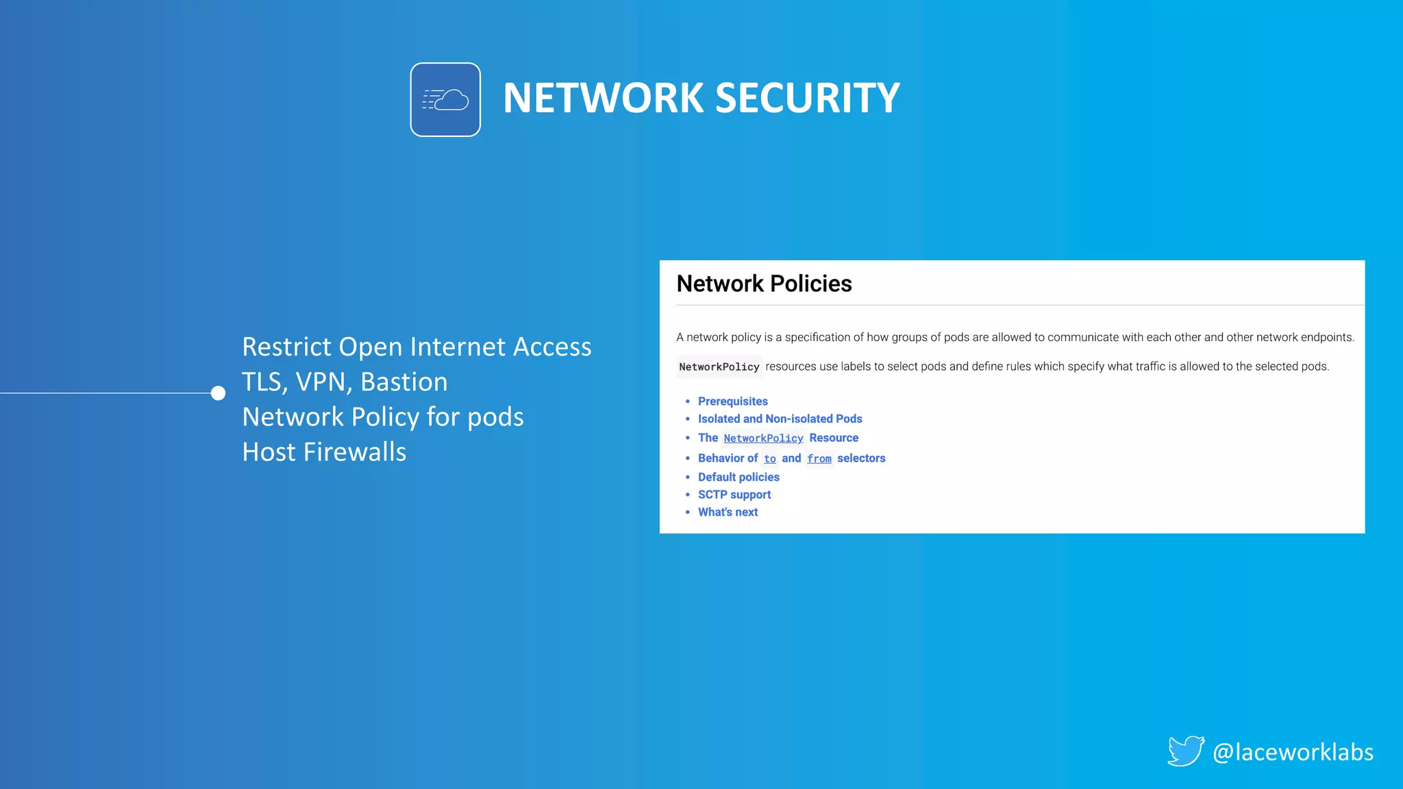 @laceworklabs
NETWORK SECURITY
Restrict Open Internet Access
TLS, VPN, Bastion
Network Policy for pods
Host Firewalls
 