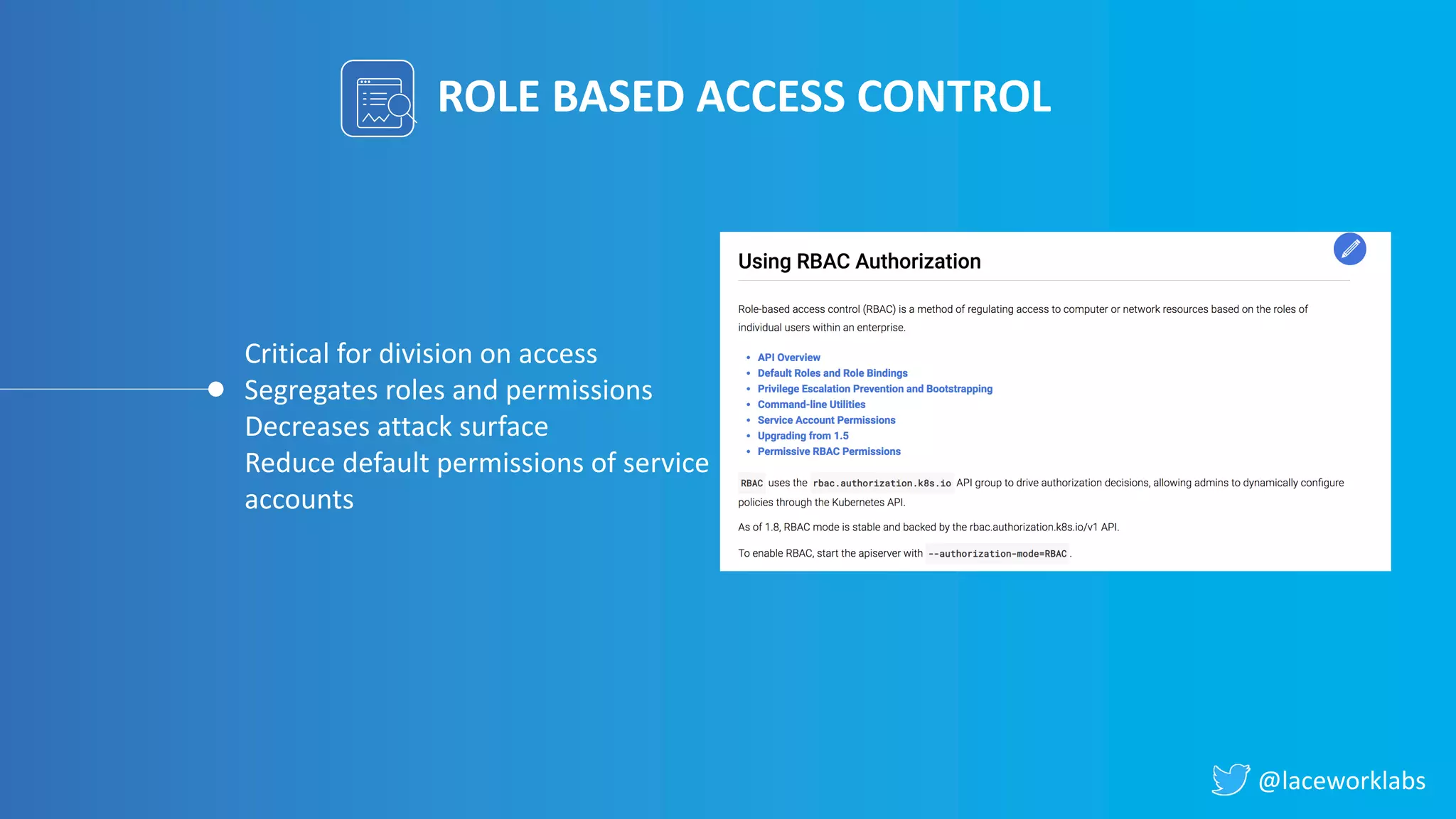 @laceworklabs
ROLE BASED ACCESS CONTROL
Critical for division on access
Segregates roles and permissions
Decreases attack surface
Reduce default permissions of service
accounts
 