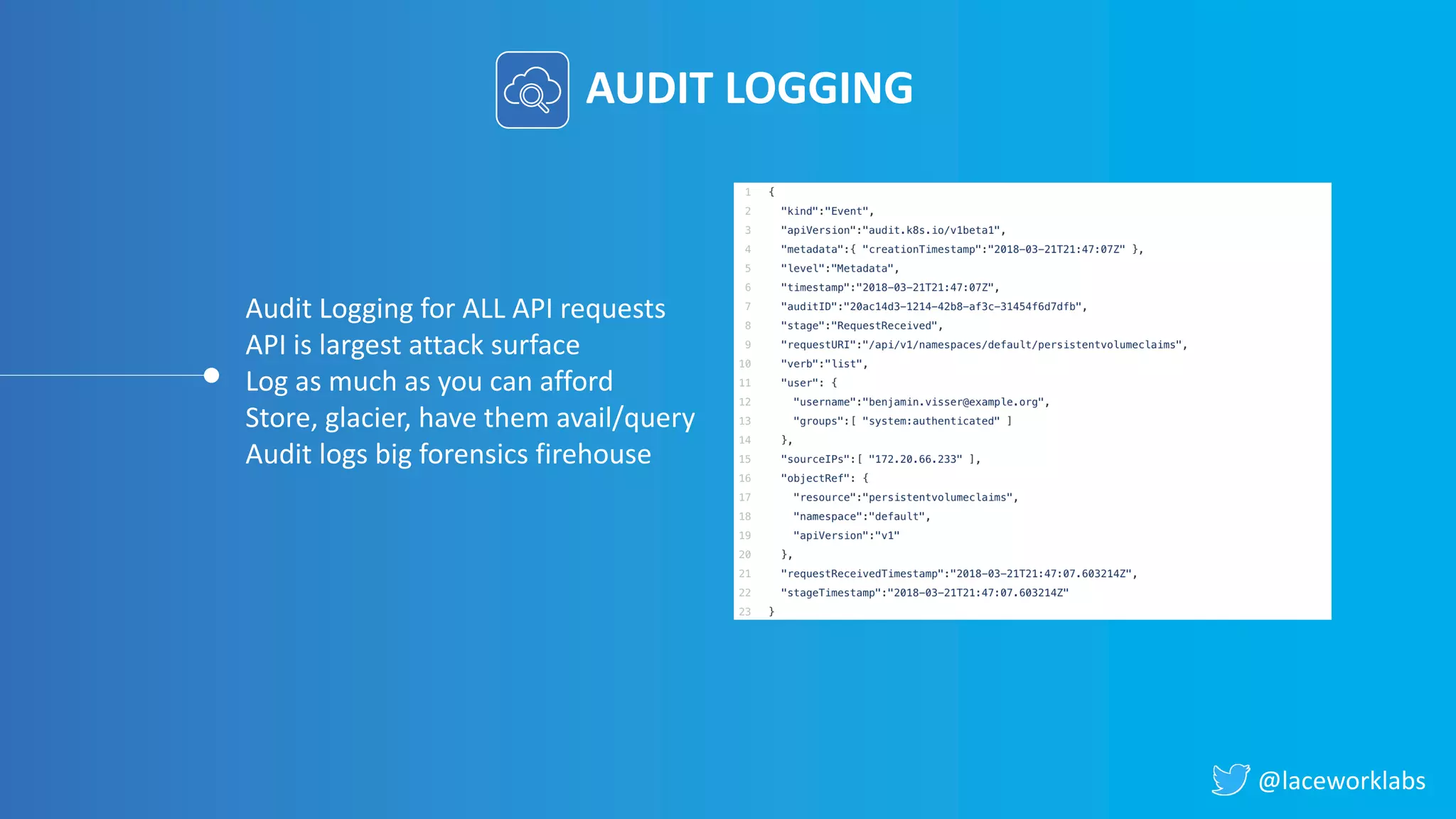 @laceworklabs
AUDIT LOGGING
Audit Logging for ALL API requests
API is largest attack surface
Log as much as you can afford
Store, glacier, have them avail/query
Audit logs big forensics firehouse
 