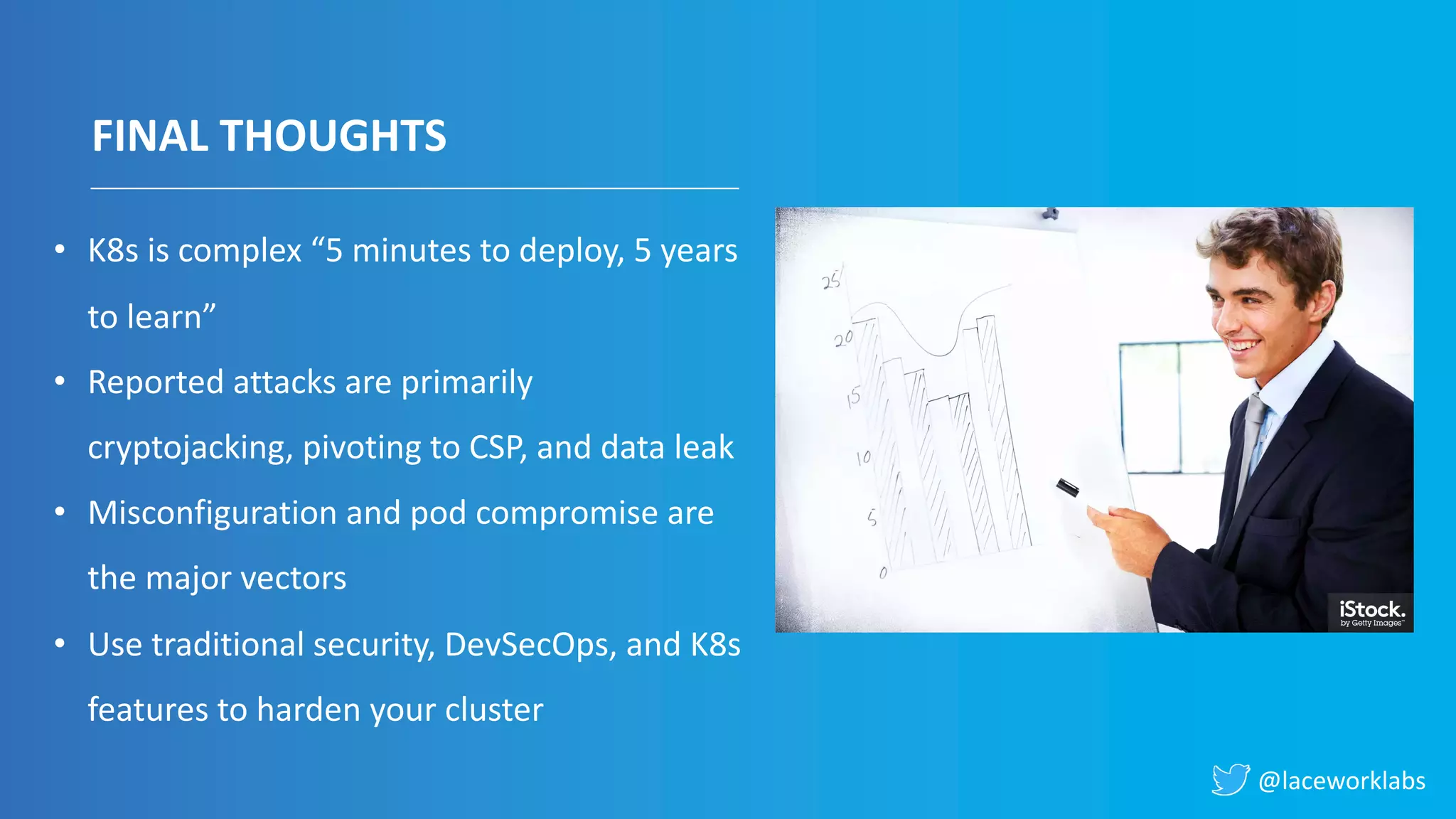 @laceworklabs
FINAL THOUGHTS
• K8s is complex “5 minutes to deploy, 5 years
to learn”
• Reported attacks are primarily
cryptojacking, pivoting to CSP, and data leak
• Misconfiguration and pod compromise are
the major vectors
• Use traditional security, DevSecOps, and K8s
features to harden your cluster
 