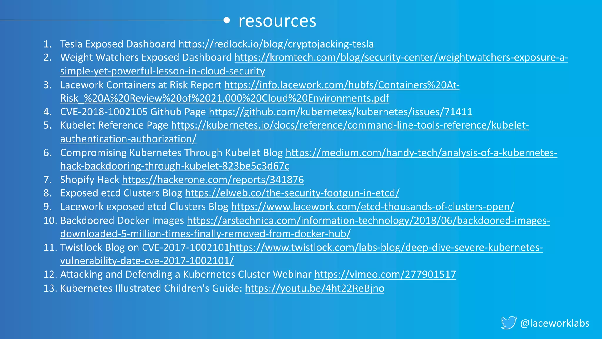 @laceworklabs
resources
1. Tesla Exposed Dashboard https://redlock.io/blog/cryptojacking-tesla
2. Weight Watchers Exposed Dashboard https://kromtech.com/blog/security-center/weightwatchers-exposure-a-
simple-yet-powerful-lesson-in-cloud-security
3. Lacework Containers at Risk Report https://info.lacework.com/hubfs/Containers%20At-
Risk_%20A%20Review%20of%2021,000%20Cloud%20Environments.pdf
4. CVE-2018-1002105 Github Page https://github.com/kubernetes/kubernetes/issues/71411
5. Kubelet Reference Page https://kubernetes.io/docs/reference/command-line-tools-reference/kubelet-
authentication-authorization/
6. Compromising Kubernetes Through Kubelet Blog https://medium.com/handy-tech/analysis-of-a-kubernetes-
hack-backdooring-through-kubelet-823be5c3d67c
7. Shopify Hack https://hackerone.com/reports/341876
8. Exposed etcd Clusters Blog https://elweb.co/the-security-footgun-in-etcd/
9. Lacework exposed etcd Clusters Blog https://www.lacework.com/etcd-thousands-of-clusters-open/
10. Backdoored Docker Images https://arstechnica.com/information-technology/2018/06/backdoored-images-
downloaded-5-million-times-finally-removed-from-docker-hub/
11. Twistlock Blog on CVE-2017-1002101https://www.twistlock.com/labs-blog/deep-dive-severe-kubernetes-
vulnerability-date-cve-2017-1002101/
12. Attacking and Defending a Kubernetes Cluster Webinar https://vimeo.com/277901517
13. Kubernetes Illustrated Children's Guide: https://youtu.be/4ht22ReBjno
 
