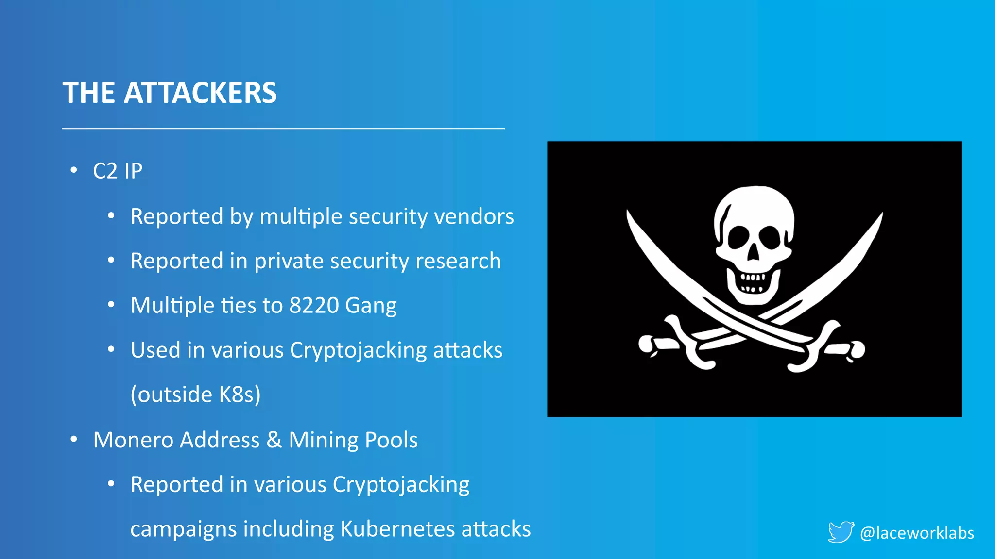 @laceworklabs
THE ATTACKERS
• C2 IP
• Reported by mulVple security vendors
• Reported in private security research
• MulVple Ves to 8220 Gang
• Used in various Cryptojacking aIacks
(outside K8s)
• Monero Address & Mining Pools
• Reported in various Cryptojacking
campaigns including Kubernetes aIacks
 