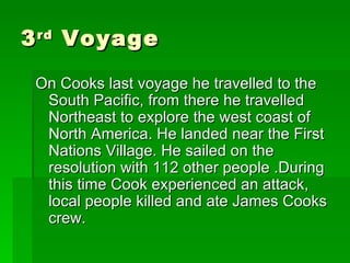 3 rd  Voyage On Cooks last voyage he travelled to the South Pacific, from there he travelled Northeast to explore the west coast of North America. He landed near the First Nations Village. He sailed on the resolution with 112 other people .During this time Cook experienced an attack, local people killed and ate James Cooks crew. 