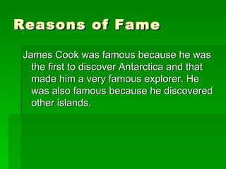 Reasons of Fame  James Cook was famous because he was the first to discover Antarctica and that made him a very famous explorer. He was also famous because he discovered other islands.  