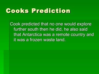 Cooks Prediction Cook predicted that no one would explore further south then he did, he also said that Antarctica was a remote country and it was a frozen waste land.  