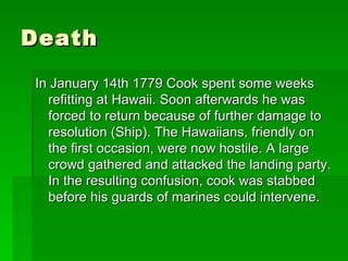 Death  In January 14th 1779 Cook spent some weeks refitting at Hawaii. Soon afterwards he was forced to return because of further damage to resolution (Ship). The Hawaiians, friendly on the first occasion, were now hostile. A large crowd gathered and attacked the landing party. In the resulting confusion, cook was stabbed before his guards of marines could intervene.  
