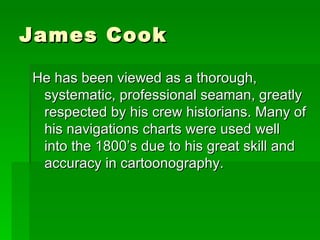 James Cook He has been viewed as a thorough, systematic, professional seaman, greatly respected by his crew historians. Many of his navigations charts were used well into the 1800’s due to his great skill and accuracy in cartoonography. 