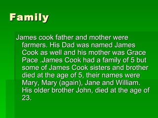 Family James cook father and mother were farmers. His Dad was named James Cook as well and his mother was Grace Pace .James Cook had a family of 5 but  some of James Cook sisters and brother died at the age of 5, their names were Mary, Mary (again), Jane and William. His older brother John, died at the age of 23.  