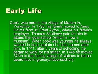 Early Life Cook  was born in the village of Marton in, Yorkshire  In 1736, his family moved to Airey Holme farm at Great Ayton , where his father's employer, Thomas Skottowe paid for him to attend the local school (which is now a museum). When cook was younger he always wanted to be a captain of a ship named after him. In 1741, after 5 years of schooling, he began to work for his father. In 1745 he moved 32km to the fishing village of staithes to be an apprentice in grocery/haberdashery.  
