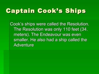 Captain Cook’s Ships Cook’s ships were called the Resolution. The Resolution was only 110 feet (34. meters). The Endeavour was even smaller. He also had a ship called the Adventure  