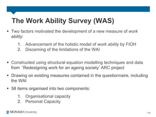 The Work Ability Survey (WAS)
§  Two factors motivated the development of a new measure of work
    ability:
     1.  Advancement of the holistic model of work ability by FIOH
     2.  Discerning of the limitations of the WAI


§  Constructed using structural equation modelling techniques and data
    from Redesigning work for an ageing society ARC project
§  Drawing on existing measures contained in the questionnaire, including
    the WAI
§  58 items organised into two components:
     1.  Organisational capacity
     2.  Personal Capacity

                                                                             13
 