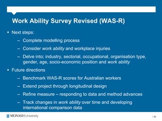 Work Ability Survey Revised (WAS-R)
§  Next steps:
     –  Complete modelling process
     –  Consider work ability and workplace injuries
     –  Delve into; industry, sectorial, occupational, organisation type,
        gender, age, socio-economic position and work ability
§  Future directions
     –  Benchmark WAS-R scores for Australian workers
     –  Extend project through longitudinal design
     –  Refine measure – responding to data and method advances
     –  Track changes in work ability over time and developing
        international comparison data
                                                                            33
 
