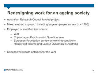Redesigning work for an ageing society
§  Australian Research Council funded project
§  Mixed method approach including large employee survey (n ≈ 1700)
§  Employed or modified items from:
     –    WAI
     –    Copenhagen Psychosocial Questionnaire
     –    European Foundation survey on working conditions
     –    Household Income and Labour Dynamics in Australia


§  Unexpected results obtained for the WAI




                                                                       9
 
