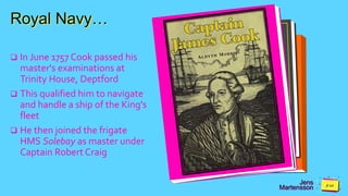 Jens
Martensson
Royal Navy…
 In June 1757 Cook passed his
master's examinations at
Trinity House, Deptford
 This qualified him to navigate
and handle a ship of the King's
fleet
 He then joined the frigate
HMS Solebay as master under
Captain Robert Craig
 