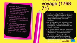 Jens
Martensson
The first
voyage (1768-
71)
 For the second part of the voyage he had
to search the south Pacific for signs of
the postulated rich southern continent
Terra Australis (a mythical large
continent)
 On 29 April Cook and crew made their
first landfall on the mainland of the
continent at a place now known as the
Kurnell Peninsula
 He named Botany Bay after the unique
specimens retrieved by the botanists
Joseph Banks and Daniel Solander
 He returned to England via Batavia
(Indonesia- where many in his crew
succumbed to malaria) the Cape of Good
Hope and the island of Saint Helena,
arriving on 12 July 1771
 