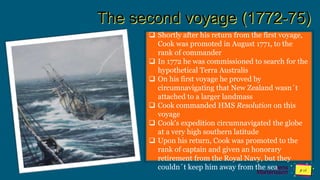 Jens
Martensson
The second voyage (1772-75)
 Shortly after his return from the first voyage,
Cook was promoted in August 1771, to the
rank of commander
 In 1772 he was commissioned to search for the
hypothetical Terra Australis
 On his first voyage he proved by
circumnavigating that New Zealand wasn´t
attached to a larger landmass
 Cook commanded HMS Resolution on this
voyage
 Cook's expedition circumnavigated the globe
at a very high southern latitude
 Upon his return, Cook was promoted to the
rank of captain and given an honorary
retirement from the Royal Navy, but they
couldn´t keep him away from the sea
 