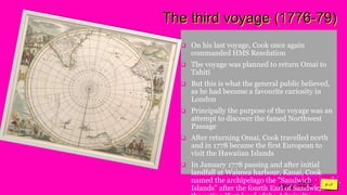 Jens
Martensson
The third voyage (1776-79)
 On his last voyage, Cook once again
commanded HMS Resolution
 The voyage was planned to return Omai to
Tahiti
 But this is what the general public believed,
as he had become a favourite curiosity in
London
 Principally the purpose of the voyage was an
attempt to discover the famed Northwest
Passage
 After returning Omai, Cook travelled north
and in 1778 became the first European to
visit the Hawaiian Islands
 In January 1778 passing and after initial
landfall at Waimea harbour, Kauai, Cook
named the archipelago the "Sandwich
Islands" after the fourth Earl of Sandwich –
 