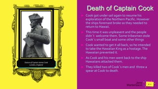 Jens
Martensson
Death of Captain Cook
► Cook got under sail again to resume his
exploration of the Northern Pacific. However
the ships foremast broke so they needed to
return to Hawaii.
► This time it was unpleasent and the people
didn´t welcome them. Some tribesmen stole
Cook´s small boat and some other things
► Cook wanted to get it all back, so he intended
to take the Hawaiian King as a hostage.The
Hawaiian prevented it.
► As Cook and his men went back to the ship
Hawaiians attacked them.
► They killed two of Cook´s men and threw a
spear at Cook to death.
Statue of Captain James Cook
London, England
 