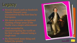 Jens
Martensson
Legacy
► Several islands such as Sandwich
Islands (Hawaii) were
encountered for the first time by
Europeans
► His more accurate navigational
charting of large areas of the
Pacific was a major achievement
► Cook succeeded in
circumnavigating the world on
his first voyage without losing a
single man
► He discovered many thing and
helped the greater
 