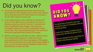Jens
Martensson
Did you know?
► The strait that separates the North Island from the
South Island in New Zealand, and connects theTasman
Sea on the west with the PacificOcean on the east is
named after Captain James Cook.
► Cook helped pioneer new methods for warding off
scurvy. In the 18th century, the specter of scurvy—a
disease caused by a lack of vitamin C—loomed over
every long distance sea voyage. Cook, however,
managed to keep all three of his expeditions nearly
scurvy-free.This was partially because of his obsession
with procuring fresh food at each of his stops.
► NASA named spacecraft after his ships. NASA named
their final shuttle “Endeavour” after the ship he
commanded on his first circumnavigation of the globe.
When the shuttle Discovery made its final space flight in
2011, its crew carried a special medallion made by the
Royal Society in honor of Cook.
 
