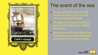 Jens
Martensson
Cook’s voyage
The scent of the sea
► In 1745, when he was 16, Cook
moved 20 miles (32 km) to the
fishing village of Staithes
► He apprenticed as a shop boy to
grocer and haberdasher William
Sanderson
► Some say that this is where Cook
first felt the lure of the sea while
gazing out of the shop window
 