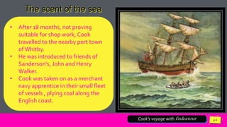 Jens
Martensson
Cook’s voyage with Endeavour
The scent of the sea
• After 18 months, not proving
suitable for shop work, Cook
travelled to the nearby port town
ofWhitby.
• He was introduced to friends of
Sanderson's, John and Henry
Walker.
• Cook was taken on as a merchant
navy apprentice in their small fleet
of vessels , plying coal along the
English coast.
 