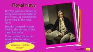 Jens
Martensson
Royal Navy
In 1755, within a month of
being offered command of
this vessel, he volunteered
for service in the Royal
Navy
Despite the need to start
back at the bottom of the
naval hierarchy
Cook realized his career
would advance more
quickly in military service
and entered the Navy at
Wapping on 7 June 1755
Wapping – to strike
forcibly.
 