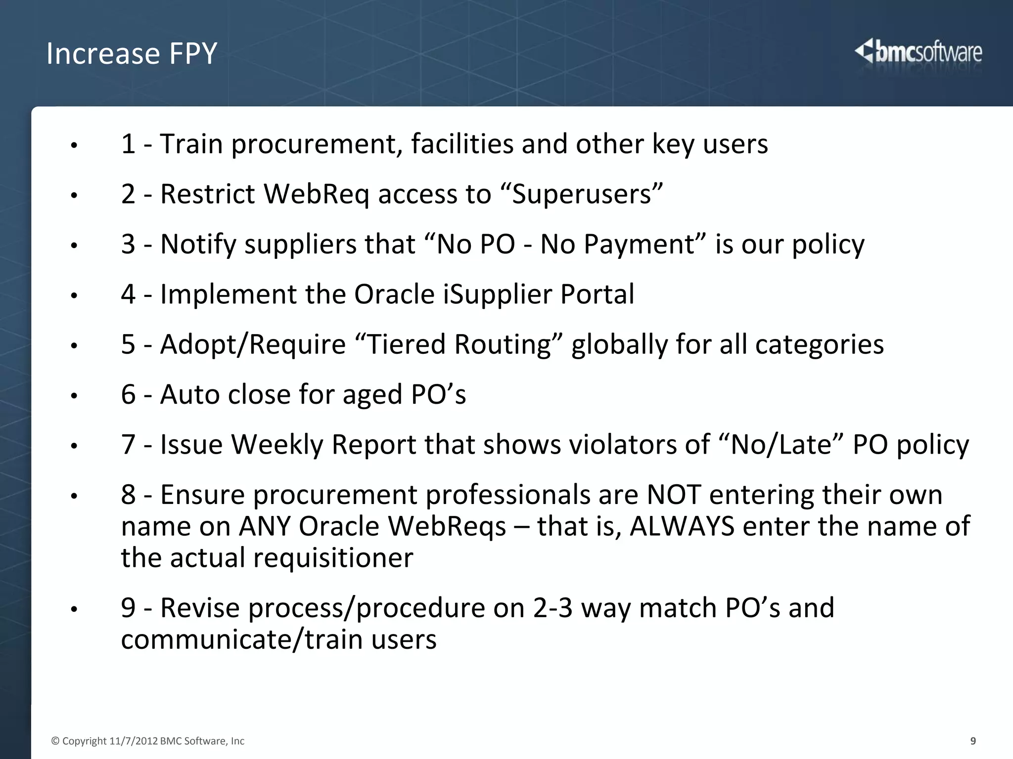 Increase FPY

   •          1 - Train procurement, facilities and other key users
   •          2 - Restrict WebReq access to “Superusers”
   •          3 - Notify suppliers that “No PO - No Payment” is our policy
   •          4 - Implement the Oracle iSupplier Portal
   •          5 - Adopt/Require “Tiered Routing” globally for all categories
   •          6 - Auto close for aged PO’s
   •          7 - Issue Weekly Report that shows violators of “No/Late” PO policy
   •          8 - Ensure procurement professionals are NOT entering their own
              name on ANY Oracle WebReqs – that is, ALWAYS enter the name of
              the actual requisitioner
   •          9 - Revise process/procedure on 2-3 way match PO’s and
              communicate/train users


© Copyright 11/7/2012 BMC Software, Inc                                             9
 