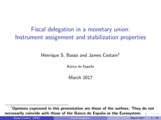 Fiscal delegation in a monetary union:
Instrument assignment and stabilization properties
Henrique S. Basso and James Costain1
Banco de Espa˜na
March 2017
1
Opinions expressed in this presentation are those of the authors. They do not
necessarily coincide with those of the Banco de Espa˜na or the Eurosystem.
Basso/Costain (BdE) Fiscal delegation March 2017 1 / 55
 