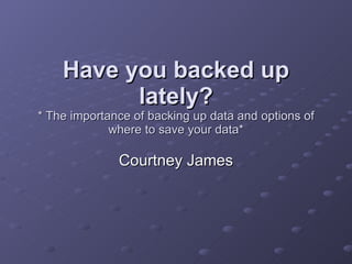 Have you backed up lately? * The importance of backing up data and options of where to save your data* Courtney James 