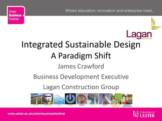 Integrated Sustainable Design
A Paradigm Shift
James Crawford
Business Development Executive
Lagan Construction Group
 