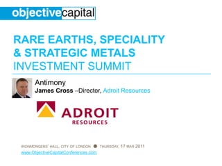 RARE EARTHS, SPECIALITY
& STRATEGIC METALS
INVESTMENT SUMMIT
       Antimony
       James Cross –Director, Adroit Resources




 IRONMONGERS’ HALL, CITY OF LONDON ● THURSDAY, 17 MAR 2011
 www.ObjectiveCapitalConferences.com
 