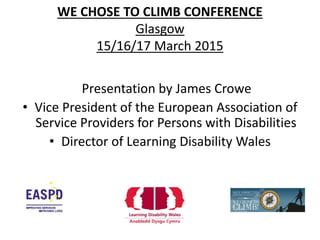 WE CHOSE TO CLIMB CONFERENCE
Glasgow
15/16/17 March 2015
Presentation by James Crowe
• Vice President of the European Association of
Service Providers for Persons with Disabilities
• Director of Learning Disability Wales
 