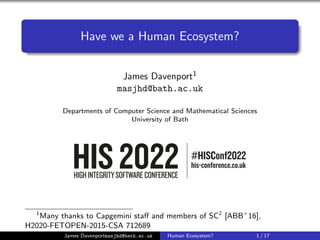 Have we a Human Ecosystem?
James Davenport1
masjhd@bath.ac.uk
Departments of Computer Science and Mathematical Sciences
University of Bath
1
Many thanks to Capgemini staff and members of SC2
[ABB+
16],
H2020-FETOPEN-2015-CSA 712689
James Davenportmasjhd@bath.ac.uk Human Ecosystem? 1 / 17
 