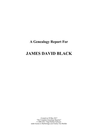 A Genealogy Report For
JAMES DAVID BLACK
Created on 30 May 2017
"The Complete Genealogy Reporter"
© 2006-2013 Nigel Bufton Software
under license to MyHeritage.com Family Tree Builder
 