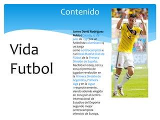Contenido
Vida
Futbol
James David Rodríguez
Rubio (Cúcuta, 12 de
julio de 1991) es un
futbolista colombiano q
ue juega
como centrocampista e
n el Real Madrid Club de
Fútbol de la Primera
División de España.
Recibió en 2009, 2012 y
2014 el premio de
jugador revelación en
la Primera División de
Argentina, Primeira
Liga y en la Ligue
1 respectivamente,
siendo además elegido
en 2014 por el Centro
Internacional de
Estudios del Deporte
segundo mejor
centrocampista
ofensivo de Europa.