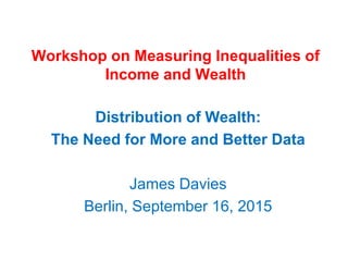 Workshop on Measuring Inequalities of
Income and Wealth
Distribution of Wealth:
The Need for More and Better Data
James Davies
Berlin, September 16, 2015
 