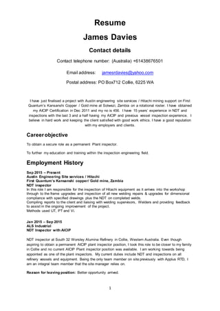 1
Resume
James Davies
Contact details
Contact telephone number: (Australia) +61438676501
Email address: jamesrdavies@yahoo.com
Postal address: PO Box712 Collie, 6225 WA
I have just finalised a project with Austin engineering site services / Hitachi mining support on First
Quantum’s Kansanshi Copper / Gold mine at Solwezi, Zambia on a rotational roster. I have obtained
my AICIP Certification in Dec 2011 and my no is 456. I have 15 years’ experience in NDT and
inspections with the last 3 and a half having my AICIP and previous vessel inspection experience. I
believe in hard work and keeping the client satisfied with good work ethics. I have a good reputation
with my employers and clients.
Careerobjective
To obtain a secure role as a permanent Plant inspector.
To further my education and training within the inspection engineering field.
Employment History
Sep 2015 – Present
Austin Engineering Site services / Hitachi
First Quantum’s Kansanshi copper/ Gold mine, Zambia
NDT inspector
In this role I am responsible for the inspection of Hitachi equipment as it arrives into the workshop
through to the frame upgrades and inspection of all new welding repairs & upgrades for dimensional
compliance with specified drawings plus the NDT on completed welds.
Compiling reports to the client and liaising with welding supervisors, Welders and providing feedback
to assist in the ongoing improvement of the project.
Methods used UT, PT and Vi.
Jan 2015 – Sep 2015
ALS Industrial
NDT Inspector with AICIP
NDT inspector at South 32 Worsley Alumina Refinery in Collie, Western Australia. Even though
aspiring to obtain a permanent AICIP plant inspector position, I took this role to be closer to my family
in Collie and no current AICIP Plant inspector position was available. I am working towards being
appointed as one of the plant inspectors. My current duties include NDT and inspections on all
refinery vessels and equipment. Being the only team member on site previously with Applus RTD, I
am an integral team member that the site manager relies on.
Reason for leaving position: Better opportunity arrived.
 