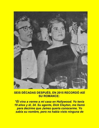 SEIS DÉCADAS DESPUÉS, EN 2015 RECORDÓ ASÍ
SU ROMANCE:
"Él vino a verme a mi casa en Hollywood. Yo tenía
19 años y él, 24. Su agente, Dick Clayton, me llamó
para decirme que James quería conocerme. Yo
sabía su nombre, pero no había visto ninguna de
 