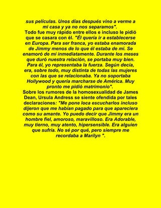 sus películas. Unos días después vino a verme a
mi casa y ya no nos separamos".
Todo fue muy rápido entre ellos e incluso le pidió
que se casara con él. "Él quería ir a establecerse
en Europa. Para ser franca, yo estaba enamorada
de Jimmy menos de lo que él estaba de mi. Se
enamoró de mí inmediatamente. Durante los meses
que duró nuestra relación, se portaba muy bien.
Para él, yo representaba la fuerza. Según decía,
era, sobre todo, muy distinta de todas las mujeres
con las que se relacionaba. Ya no soportaba
Hollywood y quería marcharse de América. Muy
pronto me pidió matrimonio".
Sobre los rumores de la homosexualidad de James
Dean, Ursula Andress se siente ofendida por tales
declaraciones: "Me pone loca escucharlos incluso
dijeron que me habían pagado para que apareciera
como su amante. Yo puedo decir que Jimmy era un
hombre fiel, amoroso, maravilloso. Era Adorable,
muy tierno, muy atento, hipersensible. Era alguien
que sufría. No sé por qué, pero siempre me
recordaba a Marilyn ".
 