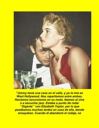 "Jimmy tenía una casa en el valle, y yo la mía en
West Hollywood. Nos repartíamos entre ambas.
Hacíamos excursiones en su moto, íbamos al cine
o a escuchar jazz. Estaba a punto de rodar
´´Gigante¨´ con Elizabeth Taylor, por lo que
pasábamos muchas tardes en casa de ella, donde
ensayaban. Cuando él abandonó el rodaje, se
 
