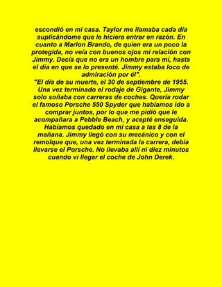 escondió en mi casa. Taylor me llamaba cada día
suplicándome que le hiciera entrar en razón. En
cuanto a Marlon Brando, de quien era un poco la
protegida, no veía con buenos ojos mi relación con
Jimmy. Decía que no era un hombre para mí, hasta
el día en que se lo presenté. Jimmy estaba loco de
admiración por él".
"El día de su muerte, el 30 de septiembre de 1955.
Una vez terminado el rodaje de Gigante, Jimmy
solo soñaba con carreras de coches. Quería rodar
el famoso Porsche 550 Spyder que habíamos ido a
comprar juntos, por lo que me pidió que le
acompañara a Pebble Beach, y acepté enseguida.
Habíamos quedado en mi casa a las 8 de la
mañana. Jimmy llegó con su mecánico y con el
remolque que, una vez terminada la carrera, debía
llevarse el Porsche. No llevaba allí ni diez minutos
cuando vi llegar el coche de John Derek.
 