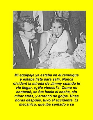 Mi equipaje ya estaba en el remolque
y estaba lista para salir. Nunca
olvidaré la mirada de Jimmy cuando le
vio llegar. «¿No vienes?». Como no
contesté, se fue hacia el coche, sin
mirar atrás, y arrancó de golpe. Unas
horas después, tuvo el accidente. El
mecánico, que iba sentado a su
 