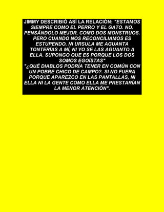 JIMMY DESCRIBIÓ ASÍ LA RELACIÓN: "ESTAMOS
SIEMPRE COMO EL PERRO Y EL GATO. NO.
PENSÁNDOLO MEJOR, COMO DOS MONSTRUOS.
PERO CUANDO NOS RECONCILIAMOS ES
ESTUPENDO. NI URSULA ME AGUANTA
TONTERÍAS A MÍ, NI YO SE LAS AGUANTO A
ELLA. SUPONGO QUE ES PORQUE LOS DOS
SOMOS EGOÍSTAS"
"¿QUÉ DIABLOS PODRÍA TENER EN COMÚN CON
UN POBRE CHICO DE CAMPO?. SI NO FUERA
PORQUE APAREZCO EN LAS PANTALLAS, NI
ELLA NI LA GENTE COMO ELLA ME PRESTARÍAN
LA MENOR ATENCIÓN".
 