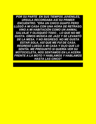 POR SU PARTE EN SUS TIEMPOS JUVENILES,
URSULA RECORDABA ASÍ SU PRIMER
ENCUENTRO. "ERA UN CHICO GUAPO PERO
LLEGÓ A MI CASA CON UNA HORA DE RETRASO.
VINO A MI HABITACIÓN COMO UN ANIMAL
SALVAJE Y OLISQUEÓ TODO , LO QUE NO ME
GUSTA. OÍMOS MÚSICA DE JAZZ Y SE LEVANTÓ
DE LA MESA. Y NO REGRESÓ. NO ME GUSTA
ESTAR SOLA, ASÍ QUE ME FUÍ DE CASA.
REGRESÓ LUEGO A MI CASA Y DIJO QUE LO
SENTÍA. ME PREGUNTÓ SI QUERÍA VER SU
MOTOCICLETA, NOS SENTAMOS EN LA ACERA
FRENTE A LA MOTO Y HABLAMOS Y HABLAMOS
HASTA LAS CINCO"
 