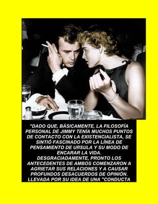 "DADO QUE, BÁSICAMENTE, LA FILOSOFÍA
PERSONAL DE JIMMY TENÍA MUCHOS PUNTOS
DE CONTACTO CON LA EXISTENCIALISTA, SE
SINTIÓ FASCINADO POR LA LÍNEA DE
PENSAMIENTO DE URSULA Y SU MODO DE
ENCARAR LA VIDA.
DESGRACIADAMENTE, PRONTO LOS
ANTECEDENTES DE AMBOS COMENZARON A
AGRIETAR SUS RELACIONES Y A CAUSAR
PROFUNDOS DESACUERDOS DE OPINIÓN.
LLEVADA POR SU IDEA DE UNA "CONDUCTA
 